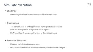 Simulate execution
• Challenge
• Measuring distributed executions on real hardware is slow.
• Observation
• The performance of DNN operators is highly predictable because
most of DNN operator using dense linear algebra.
• DNN models only use a small number of distinct operators.
• Execution Simulator
• Measure each distinct operator once.
• Use the measurement to estimate different parallelization strategies.
23
 