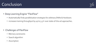 Conclusion
• Deep Learning Engine “FlexFlow”
• Automatically finds parallelization strategies for arbitrary DNNs & Hardware.
• increases training throughput by up to 3.3× over state-of-the-art approaches.
• Challenges of FlexFlow
• Memory constraints
• Search algorithm
• Assumption
36
 