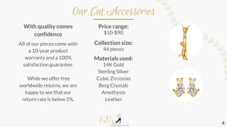 Our Cat Accessories
With quality comes
confidence
All of our pieces come with
a 10-year product
warranty and a 100%
satisfaction guarantee.
While we offer free
worldwide returns, we are
happy to see that our
return rate is below 1%.
Price range:
$10-$90
Collection size:
44 pieces
Materials used:
14K Gold
Sterling Silver
Cubic Zirconias
Berg Crystals
Amethysts
Leather
4
 
