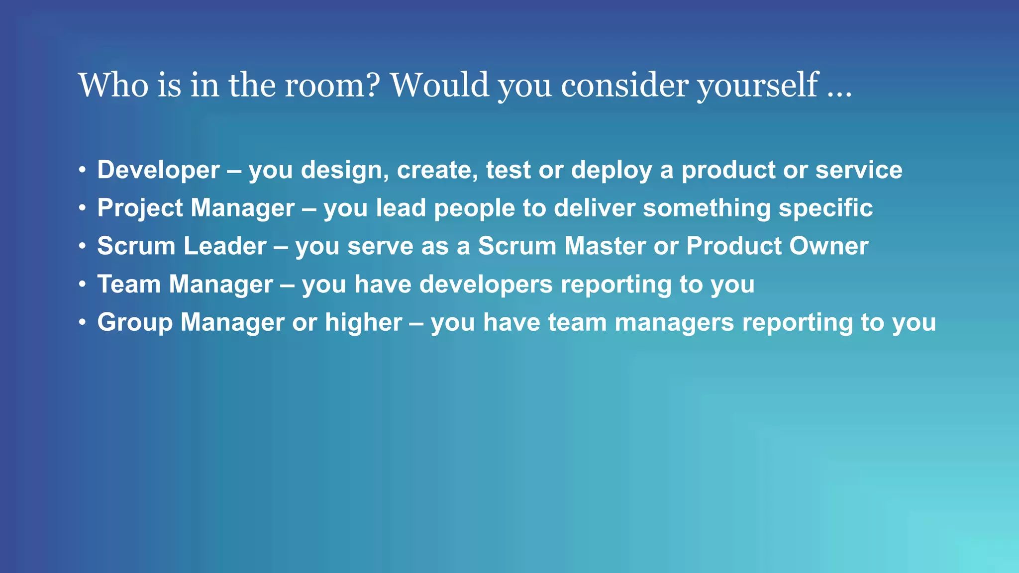 Who is in the room? Would you consider yourself …
• Developer – you design, create, test or deploy a product or service
• Project Manager – you lead people to deliver something specific
• Scrum Leader – you serve as a Scrum Master or Product Owner
• Team Manager – you have developers reporting to you
• Group Manager or higher – you have team managers reporting to you
 