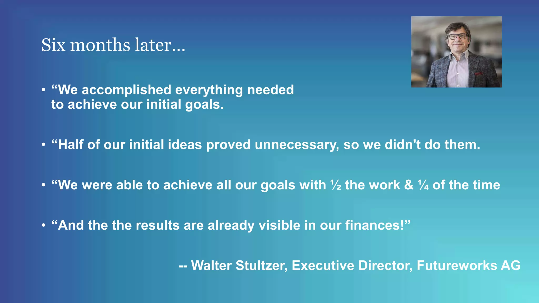 Six months later…
• “We accomplished everything needed
to achieve our initial goals.
• “Half of our initial ideas proved unnecessary, so we didn't do them.
• “We were able to achieve all our goals with ½ the work & ¼ of the time
• “And the the results are already visible in our finances!”
-- Walter Stultzer, Executive Director, Futureworks AG
 