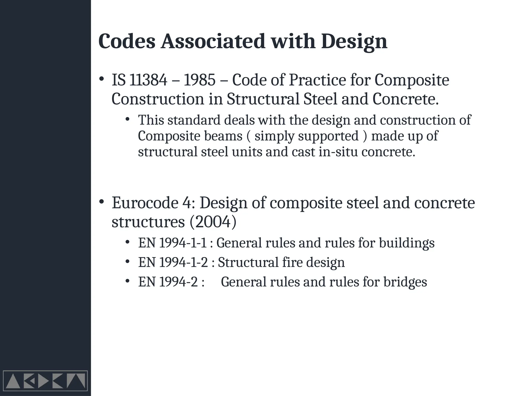 Codes Associated with Design
• IS 11384 – 1985 – Code of Practice for Composite
Construction in Structural Steel and Concrete.
• This standard deals with the design and construction of
Composite beams ( simply supported ) made up of
structural steel units and cast in-situ concrete.
• Eurocode 4: Design of composite steel and concrete
structures (2004)
• EN 1994-1-1 : General rules and rules for buildings
• EN 1994-1-2 : Structural fire design
• EN 1994-2 : General rules and rules for bridges
 
