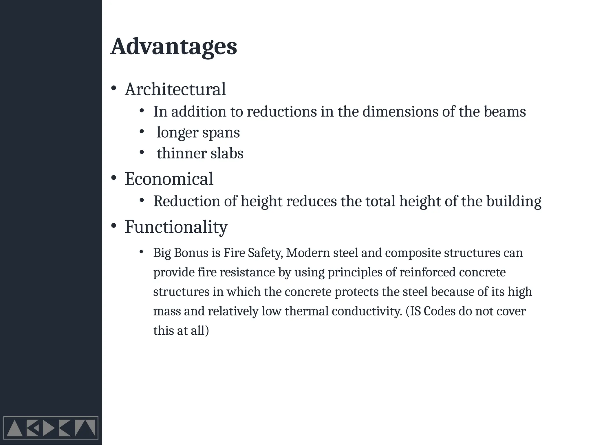 Advantages
• Architectural
• In addition to reductions in the dimensions of the beams
• longer spans
• thinner slabs
• Economical
• Reduction of height reduces the total height of the building
• Functionality
• Big Bonus is Fire Safety, Modern steel and composite structures can
provide fire resistance by using principles of reinforced concrete
structures in which the concrete protects the steel because of its high
mass and relatively low thermal conductivity. (IS Codes do not cover
this at all)
 