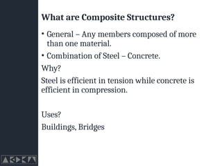 What are Composite Structures?
• General – Any members composed of more
than one material.
• Combination of Steel – Concrete.
Why?
Steel is efficient in tension while concrete is
efficient in compression.
Uses?
Buildings, Bridges
 