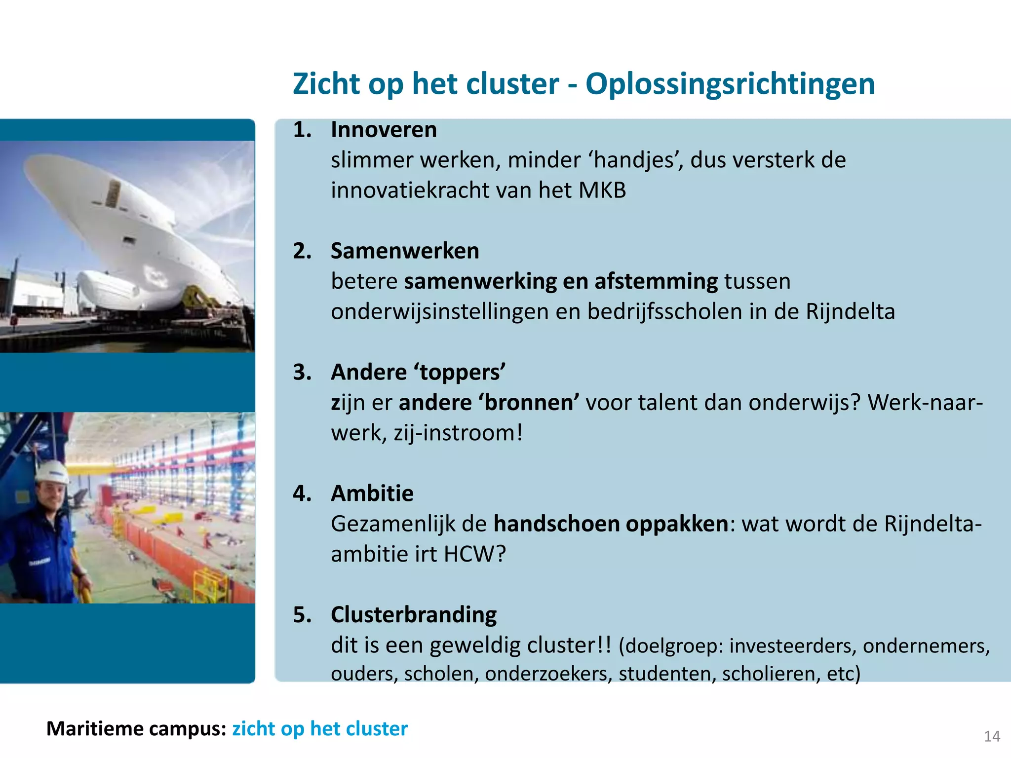 Zicht op het cluster - Oplossingsrichtingen
                         1. Innoveren
                            slimmer werken, minder ‘handjes’, dus versterk de
                            innovatiekracht van het MKB

                         2. Samenwerken
                            betere samenwerking en afstemming tussen
                            onderwijsinstellingen en bedrijfsscholen in de Rijndelta

                         3. Andere ‘toppers’
                            zijn er andere ‘bronnen’ voor talent dan onderwijs? Werk-naar-
                            werk, zij-instroom!

                         4. Ambitie
                            Gezamenlijk de handschoen oppakken: wat wordt de Rijndelta-
                            ambitie irt HCW?

                         5. Clusterbranding
                            dit is een geweldig cluster!! (doelgroep: investeerders, ondernemers,
                             ouders, scholen, onderzoekers, studenten, scholieren, etc)

Maritieme campus: zicht op het cluster                                                          14
 