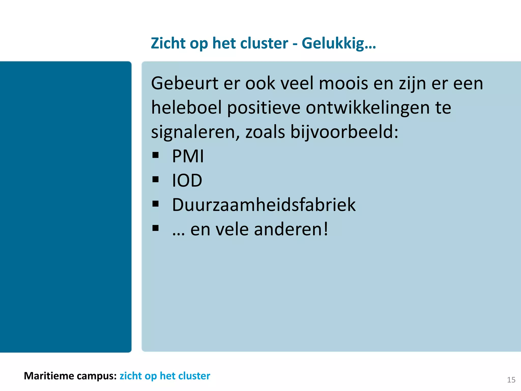 Zicht op het cluster - Gelukkig…

                         Gebeurt er ook veel moois en zijn er een
                         heleboel positieve ontwikkelingen te
                         signaleren, zoals bijvoorbeeld:
                          PMI
                          IOD
                          Duurzaamheidsfabriek
                          … en vele anderen!




Maritieme campus: zicht op het cluster                              15
 