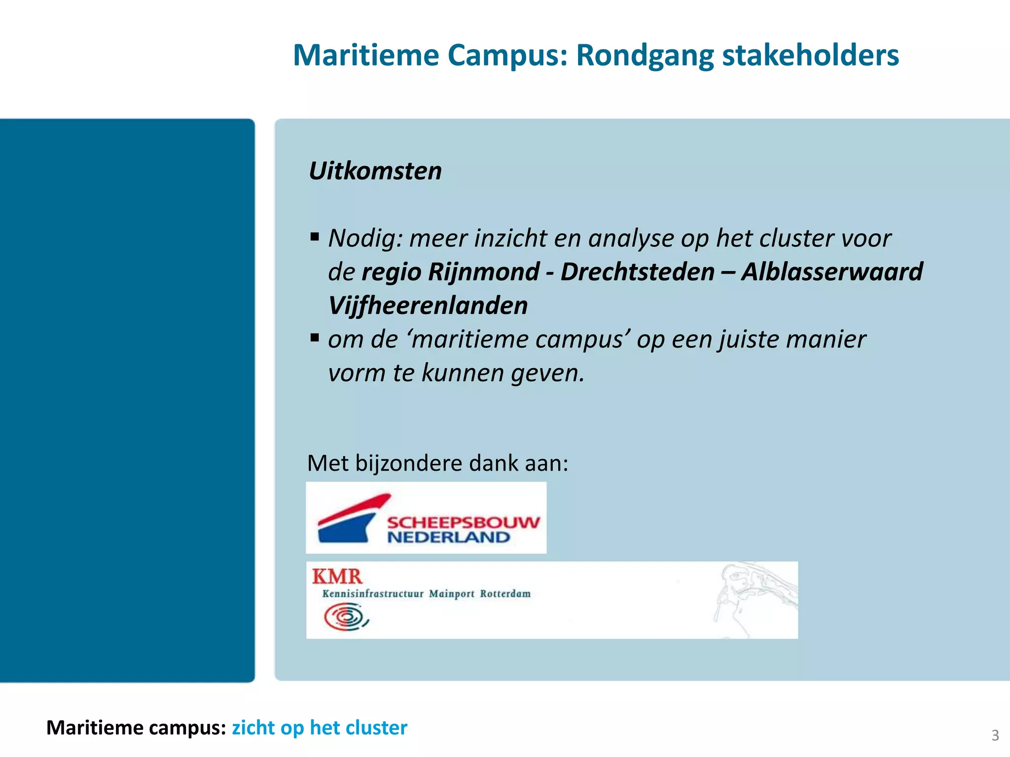 Maritieme Campus: Rondgang stakeholders


                           Uitkomsten

                            Nodig: meer inzicht en analyse op het cluster voor
                             de regio Rijnmond - Drechtsteden – Alblasserwaard
                             Vijfheerenlanden
                            om de ‘maritieme campus’ op een juiste manier
                             vorm te kunnen geven.


                           Met bijzondere dank aan:




Maritieme campus: zicht op het cluster                                            3
 