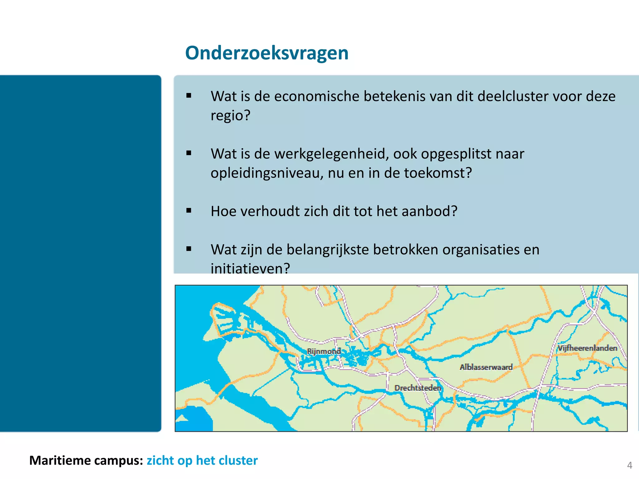 Onderzoeksvragen
                             Wat is de economische betekenis van dit deelcluster voor deze
                              regio?

                             Wat is de werkgelegenheid, ook opgesplitst naar
                              opleidingsniveau, nu en in de toekomst?

                             Hoe verhoudt zich dit tot het aanbod?

                             Wat zijn de belangrijkste betrokken organisaties en
                              initiatieven?




Maritieme campus: zicht op het cluster                                                        4
 