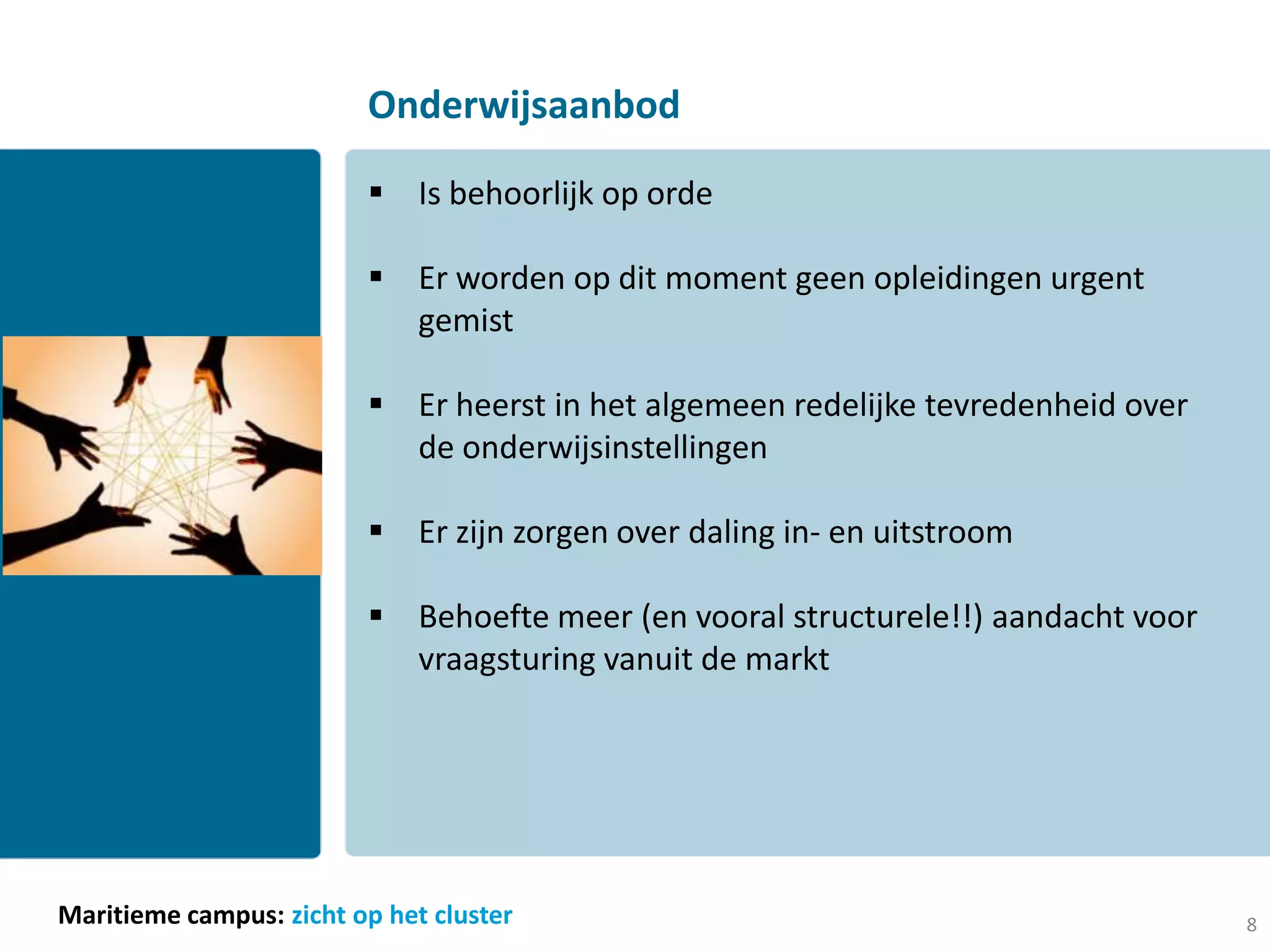 Onderwijsaanbod

                          Is behoorlijk op orde

                          Er worden op dit moment geen opleidingen urgent
                           gemist

                          Er heerst in het algemeen redelijke tevredenheid over
                           de onderwijsinstellingen

                          Er zijn zorgen over daling in- en uitstroom

                          Behoefte meer (en vooral structurele!!) aandacht voor
                           vraagsturing vanuit de markt




Maritieme campus: zicht op het cluster                                             8
 