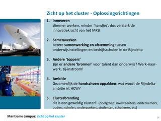 Zicht op het cluster - Oplossingsrichtingen
                         1. Innoveren
                            slimmer werken, minder ‘handjes’, dus versterk de
                            innovatiekracht van het MKB

                         2. Samenwerken
                            betere samenwerking en afstemming tussen
                            onderwijsinstellingen en bedrijfsscholen in de Rijndelta

                         3. Andere ‘toppers’
                            zijn er andere ‘bronnen’ voor talent dan onderwijs? Werk-naar-
                            werk, zij-instroom!

                         4. Ambitie
                            Gezamenlijk de handschoen oppakken: wat wordt de Rijndelta-
                            ambitie irt HCW?

                         5. Clusterbranding
                            dit is een geweldig cluster!! (doelgroep: investeerders, ondernemers,
                             ouders, scholen, onderzoekers, studenten, scholieren, etc)

Maritieme campus: zicht op het cluster                                                          14
 