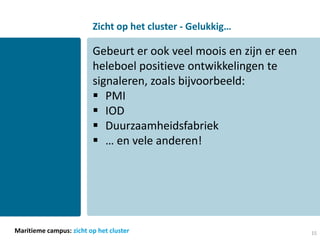 Zicht op het cluster - Gelukkig…

                         Gebeurt er ook veel moois en zijn er een
                         heleboel positieve ontwikkelingen te
                         signaleren, zoals bijvoorbeeld:
                          PMI
                          IOD
                          Duurzaamheidsfabriek
                          … en vele anderen!




Maritieme campus: zicht op het cluster                              15
 