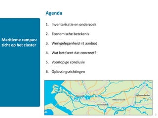 Agenda

                       1. Inventarisatie en onderzoek

                       2. Economische betekenis
Maritieme campus:
zicht op het cluster   3. Werkgelegenheid irt aanbod

                       4. Wat betekent dat concreet?

                       5. Voorlopige conclusie

                       6. Oplossingsrichtingen

                       7. Gelukkig ...




                                                        2
 