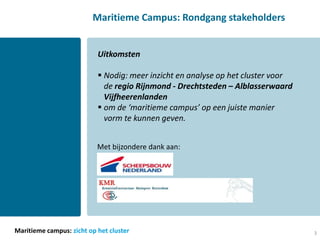 Maritieme Campus: Rondgang stakeholders


                           Uitkomsten

                            Nodig: meer inzicht en analyse op het cluster voor
                             de regio Rijnmond - Drechtsteden – Alblasserwaard
                             Vijfheerenlanden
                            om de ‘maritieme campus’ op een juiste manier
                             vorm te kunnen geven.


                           Met bijzondere dank aan:




Maritieme campus: zicht op het cluster                                            3
 