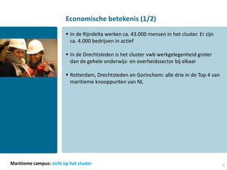 Economische betekenis (1/2)
                          In de Rijndelta werken ca. 43.000 mensen in het cluster. Er zijn
                           ca. 4.000 bedrijven in actief

                          In de Drechtsteden is het cluster vwb werkgelegenheid groter
                           dan de gehele onderwijs- en overheidssector bij elkaar

                          Rotterdam, Drechtsteden en Gorinchem: alle drie in de Top 4 van
                           maritieme knooppunten van NL




Maritieme campus: zicht op het cluster                                                        5
 