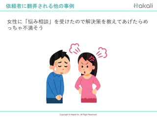 Copyright © Hakali Inc. All Right Reserved.
依頼者に翻弄される他の事例
女性に「悩み相談」を受けたので解決策を教えてあげたらめ
っちゃ不満そう
 