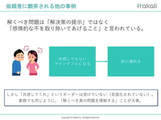 Copyright © Hakali Inc. All Right Reserved.
依頼者に翻弄される他の事例
解くべき問題は「解決策の提示」ではなく
「感情的な不を取り除いてあげること」と言われている。
共感してもらい
マインドフルになる
前に進める
しかし「共感してくれ」というオーダーは受けていない（言語化されていない）。
業務でも同じように、「解くべき真の問題を理解する」ことが大事。
 