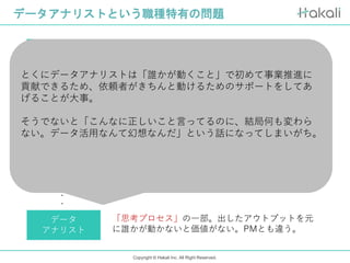 Copyright © Hakali Inc. All Right Reserved.
データアナリストという職種特有の問題
マーケター
営業
CS
データ
アナリスト
PM
・
・
・
コスト投下して集客。イベントや広告等ROIがわか
りやすい
圧倒的に売上で評価できる。表彰系とか大体営業が
とりすぎるから気をつけようみたいなレベル。
パフォーマンスはわかりにくいとはいえ、直接カス
タマーと対応しバリューを発揮している。
企画の主体者なので数字責任も持つし評価もされる
「思考プロセス」の一部。出したアウトプットを元
に誰かが動かないと価値がない。PMとも違う。
とくにデータアナリストは「誰かが動くこと」で初めて事業推進に
貢献できるため、依頼者がきちんと動けるためのサポートをしてあ
げることが大事。
そうでないと「こんなに正しいこと言ってるのに、結局何も変わら
ない。データ活用なんて幻想なんだ」という話になってしまいがち。
 