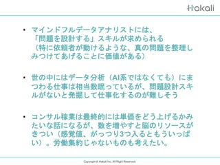 Copyright © Hakali Inc. All Right Reserved.
• マインドフルデータアナリストには、
「問題を設計する」スキルが求められる
（特に依頼者が動けるような、真の問題を整理し
みつけてあげることに価値がある）
• 世の中にはデータ分析（AI系ではなくても）にま
つわる仕事は相当数眠っているが、問題設計スキ
ルがないと発掘して仕事化するのが難しそう
• コンサル稼業は最終的には単価をどう上げるかみ
たいな話になるが、数を増やすと脳のリソースが
きつい（感覚値、がっつり3つ入るともういっぱ
い）。労働集約じゃないものも考えたい。
 