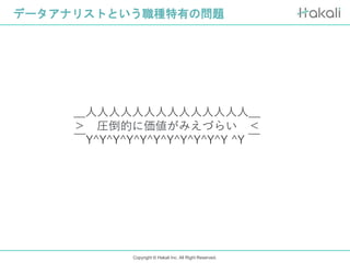Copyright © Hakali Inc. All Right Reserved.
データアナリストという職種特有の問題
＿人人人人人人人人人人人人人人＿
＞ 圧倒的に価値がみえづらい ＜
￣Y^Y^Y^Y^Y^Y^Y^Y^Y^Y^Y ^Y ￣
 