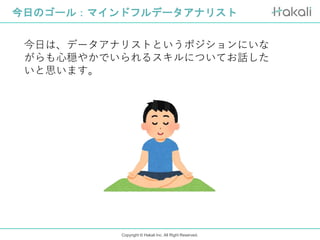 Copyright © Hakali Inc. All Right Reserved.
今日のゴール：マインドフルデータアナリスト
今日は、データアナリストというポジションにいな
がらも心穏やかでいられるスキルについてお話した
いと思います。
 