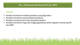 • Pendata memahami metode pendataan yang digunakan.
• Pendata memahami sasaran/objek pendataan.
• Pendata memahami jenis data yang dikumpulkan.
• Pendata memahami tugas dan tanggungjawabnya dalam kegiatan monitoring ATS
dan ABPS
TUJUAN
PB. 2. Pelaksanaan Monitoring ATS dan ABPS
 