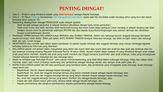 PENTING DIINGAT!
1. Usia 4 – 18 tahun yang dimaksud adalah yang tidak bersatus sebagai Kepala Keluarga
2. Usia 4 – 18 Tahun dihitung berdasarkan hari ulang tahun saat didata (pada saat hari dia didata sudah berulang tahun yang ke-4 dan belum
berulang tahun yang ke 19)
3. Seseorang dikategorikan sebagai PENDUDUK suatu wilayah apabila:
• Telah tercatat sebagai penduduk di wilayah tersebut (dibuktikan dengan kartu tanda penduduk);
• Telah enam bulan atau lebih dan/atau telah berdomisili kurang dari enam bulan tetapi bertujuan untuk menetap di wilayah tersebut dan telah
melapor secara resmi ke pemerintah setempat (RT/RW dan atau kepala dusun/dukuh/lingkungan atau sebutan lainnya) dan dibuktikan
dengan surat keterangan domisili.
4. Pendataan SIPBM berbasis KELUARGA bukan INDIVIDU atau RUMAH TANGGA. Dalam satu keluarga seluruh anggota keluarga (termasuk
kepala keluarga) mesti didata. Boleh jadi dalam SATU RUMAH TANGGA terdapat beberapa keluarga, tapi tidak mungkin dalam satu keluarga
lebih dari satu rumah tangga;
5. RESPONDEN atau sumber data dalam sistem pendataan ini adalah kepala keluarga atau anggota keluarga yang mampu bertanggungjawab
terhadap kebenaran informasi yang diberikan;
6. KELUARGA adalah unit terkecil dalam masyarakat yang terdiri dari suami isteri atau suami isteri dan anaknya atau ayah dan anaknya atau ibu
dan anaknya (Undang-Undang Republik Indonesia Nomor 52 tahun 2009). Secara implisit dalam batasan ini yang dimaksud dengan anak adalah
anak yang belum menikah. Apabila ada anak yang sudah menikah dan tinggal bersama suami/isteri atau anak anaknya, maka yang bersangkutan
menjadi keluarga tersendiri (keluarga lain atau keluarga baru).
7. Selain itu terdapat juga “Keluarga khusus”, yaitu satuan individu/seseorang yang tidak diikat dalam hubungan keluarga, hidup dan makan serta
menetap dalam satu rumah (misalnya seseorang atau janda/duda sebagai keluarga sendiri, atau dengan anak yatim piatu dll.)
8. KEPALA KELUARGA adalah laki laki atau perempuan yang berstatus kawin, atau janda/duda yang mengepalai suatu keluarga. Suatu keluarga
dapat terdiri dari:
• Bapak/Ayah, dan ibu (bapak sebagai kepala keluarga); atau
• Bapak/Ayah, ibu, anak dan anggota keluarga lainnya yang belum menikah (bapak sebagai kepala keluarga); atau
• Bapak/ayah, anak dan dan anggota keluarga lainnya yang belum menikah (bapak sebagai kepala keluarga); atau
• Ibu, anak dan anggota keluarga lainnya yang belum menikah (ibu sebagai kepala keluarga); atau
• Kakak dan adik (dalam kasus yatim-piatu dimana kakak sebagai kepala keluarga); atau
• Kepala panti/asrama dan penghuni panti/asrama (kepala panti/asrama sebagai kepala keluarga
 