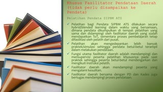 Khusus Fasilitator Pendataan Daerah
(tidak perlu disampaikan ke
Pendata)
Pelatihan Pendata SIPBM ATS
 Pelatihan bagi Pendata SIPBM ATS dilakukan secara
hybrid/blended learning dalam waktu yang bersamaan,
dimana pendata dikumpulkan di tempat pelatihan yang
sama dan didampingi oleh fasilitator daerah yang sudah
mendapatkan ToT, sementara proses pembelajaran tetap
difasilitasi oleh pelatih dari pusat.
 Pelatihan akan mengedepankan lebih banyak
praktek/simulasi sehingga pendata betul-betul terampil
dalam melakukan pendataan.
 Fungsi utama fasilitator daerah adalah mendampingi dan
mensupervisi peserta pelatihan khususnya pada saat
praktek sehingga peserta betul-betul mendengarkan dan
mengikuti instruksi pelatih.
 Fasilitator daerah akan mendampingi peserta yang
mengalami kesulitan.
 Fasilitator daerah bersama dengan PD dan Kades juga
bertugas mendampingi proses pendataan.
 