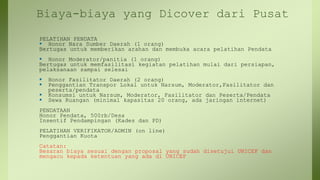 Biaya-biaya yang Dicover dari Pusat
PELATIHAN PENDATA
 Honor Nara Sumber Daerah (1 orang)
Bertugas untuk memberikan arahan dan membuka acara pelatihan Pendata
 Honor Moderator/panitia (1 orang)
Bertugas untuk memfasilitasi kegiatan pelatihan mulai dari persiapan,
pelaksanaan sampai selesai
 Honor Fasilitator Daerah (2 orang)
 Penggantian Transpor Lokal untuk Narsum, Moderator,Fasilitator dan
peserta/pendata
 Konsumsi untuk Narsum, Moderator, Fasilitator dan Peserta/Pendata
 Sewa Ruangan (minimal kapasitas 20 orang, ada jaringan internet)
PENDATAAN
Honor Pendata, 500rb/Desa
Insentif Pendampingan (Kades dan PD)
PELATIHAN VERIFIKATOR/ADMIN (on line)
Penggantian Kuota
Catatan:
Besaran biaya sesuai dengan proposal yang sudah disetujui UNICEF dan
mengacu kepada ketentuan yang ada di UNICEF
 