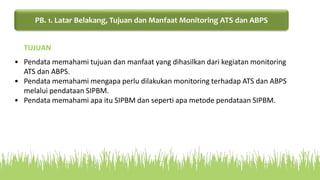• Pendata memahami tujuan dan manfaat yang dihasilkan dari kegiatan monitoring
ATS dan ABPS.
• Pendata memahami mengapa perlu dilakukan monitoring terhadap ATS dan ABPS
melalui pendataan SIPBM.
• Pendata memahami apa itu SIPBM dan seperti apa metode pendataan SIPBM.
TUJUAN
PB. 1. Latar Belakang, Tujuan dan Manfaat Monitoring ATS dan ABPS
 
