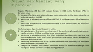 Tujuan dan Manfaat yang
Diperoleh
1
2
Kegiatan Monitoring ATS dan ABPS sebagai Dampak Covid-19 melalui Pendataan SIPBM ini
bertujuan untuk:
1. Mengidentifikasi anak-anak usia sekolah yang putus sekolah atau berisiko putus sekolah karena
terdampak pandemi Covid-19;
2. Mendorong terjadinya penanganan ATS dan ABPS baik di level Desa maupun di level Kabupaten;
dan
3. Mendorong adanya replikasi pelaksanaan monitoring di Desa atau Kabupaten lain selain lokus
yang diintervensi.
Manfaat yang akan diperoleh dari kegiatan ini adalah:
1. Meningkatkan peran desa, peran pemerintah daerah dan pendamping Desa dalam penanganan
masalah khususnya di bidang pendidikan sesuai kewenangannya;
2. Mendorong terjadinya kemandirian desa dalam pengelolaan data/Sistem Informasi Desa yang
dapat dijadikan dasar dalam perencanaan pembangunan desa maupun daerah sehingga lebih
berkualitas, efektif dan efisien;
3. Mendorong pencapaian tujuan ke-4 SDGs Desa (Pendidikan Desa Berkualitas) dan pencapaian
indikator Desa Peduli Pendidikan; dan
4. Memperkuat koordinasi antar instansi pemerintah daerah dan kementerian/lembaga dalam
penanganan dampak pandemi Covid-19 di bidang pendidikan.
 