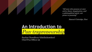 Saalim Chowdhury @hellochowders
An Introduction to
Pun-trapreneurship
Saalim Chowdhury (@hellochowders)
Chief Pun Officer 🇬🇧
“All men who possess at once
active fancy, imagination, and
a philosophical spirit, are
prone to punning”
Samuel Coleridge, Poet
 