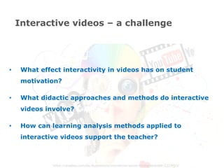 https://pixabay.com/de/illustrations/interaktion-social-media-abstrakt-1233873/
•  What effect interactivity in videos has on student
motivation?
•  What didactic approaches and methods do interactive
videos involve?
•  How can learning analysis methods applied to
interactive videos support the teacher?
Interactive videos – a challenge
 