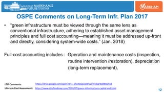 OSPE Comments on Long-Term Infr. Plan 2017
• “green infrastructure must be viewed through the same lens as
conventional infrastructure, adhering to established asset management
principles and full cost accounting—meaning it must be addressed up-front
and directly, considering system-wide costs.” (Jan. 2018)
Full-cost accounting includes : Operation and maintenance costs (inspection,
routine intervention /restoration), depreciation
(long-term replacement).
12
https://drive.google.com/open?id=1_ehoK0opvzeBFLv1Vrc6QFIbS9B5qFA8
https://www.cityfloodmap.com/2018/07/green-infrastructure-capital-and.html
LTIP Comments:
Lifecycle Cost Assessment :
 