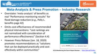 Meta-Analysis & Press Promotion – Industry Research
• Overstates ‘meta-analysis’ of benefits as
real “Performance monitoring results” for
flood damage reduction (e.g., Pelly L.
benefits page 42)
• Omits cost-effectiveness of recommended
physical interventions: “cost rankings are
not normalized with consideration of
performance effectiveness” (Section 4.4)
• However Press Release (Jan. 18, 2019)
promotes recommendations as “solutions
that can be deployed practically and cost-
effectively within communities”
15
https://goo.gl/Y3vWzx
ICCA Weathering the Storm Report Review: :
 