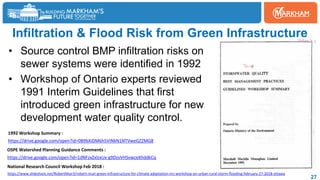 27
Infiltration & Flood Risk from Green Infrastructure
• Source control BMP infiltration risks on
sewer systems were identified in 1992
• Workshop of Ontario experts reviewed
1991 Interim Guidelines that first
introduced green infrastructure for new
development water quality control.
https://drive.google.com/open?id=1dNFzxZxlzxUx-g9DzvVHSvwceXhddkCq
https://www.slideshare.net/RobertMuir3/robert-muir-green-infrastructure-for-climate-adaptation-nrc-workshop-on-urban-rural-storm-flooding-february-27-2018-ottawa
OSPE Watershed Planning Guidance Comments :
National Research Council Workshop Feb 2018 :
https://drive.google.com/open?id=0B9bXiDM6h5ViNkN1NTVweGZZMG8
1992 Workshop Summary :
 