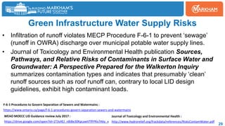 29
Green Infrastructure Water Supply Risks
• Infiltration of runoff violates MECP Procedure F-6-1 to prevent ‘sewage’
(runoff in OWRA) discharge over municipal potable water supply lines.
• Journal of Toxicology and Environmental Health publication Sources,
Pathways, and Relative Risks of Contaminants in Surface Water and
Groundwater: A Perspective Prepared for the Walkerton Inquiry
summarizes contamination types and indicates that presumably ‘clean’
runoff sources such as roof runoff can, contrary to local LID design
guidelines, exhibit high contaminant loads.
http://www.hydrorelief.org/frackdata/references/RisksContamWater.pdf
Journal of Toxicology and Environmental Health :
https://www.ontario.ca/page/f-6-1-procedures-govern-separation-sewers-and-watermains
F-6-1 Procedures to Govern Separation of Sewers and Watermains :
https://drive.google.com/open?id=1T3vXEJ_nBi8e30KpcawVTfFPKx7A6y_v
WEAO MOECC LID Guidance review July 2017 :
 