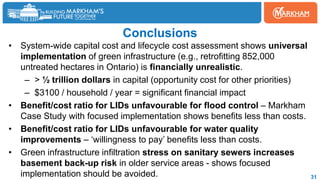 Conclusions
• System-wide capital cost and lifecycle cost assessment shows universal
implementation of green infrastructure (e.g., retrofitting 852,000
untreated hectares in Ontario) is financially unrealistic.
– > ½ trillion dollars in capital (opportunity cost for other priorities)
– $3100 / household / year = significant financial impact
• Benefit/cost ratio for LIDs unfavourable for flood control – Markham
Case Study with focused implementation shows benefits less than costs.
• Benefit/cost ratio for LIDs unfavourable for water quality
improvements – ‘willingness to pay’ benefits less than costs.
• Green infrastructure infiltration stress on sanitary sewers increases
basement back-up risk in older service areas - shows focused
implementation should be avoided. 31
 
