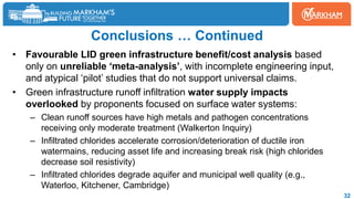 Conclusions … Continued
• Favourable LID green infrastructure benefit/cost analysis based
only on unreliable ‘meta-analysis’, with incomplete engineering input,
and atypical ‘pilot’ studies that do not support universal claims.
• Green infrastructure runoff infiltration water supply impacts
overlooked by proponents focused on surface water systems:
– Clean runoff sources have high metals and pathogen concentrations
receiving only moderate treatment (Walkerton Inquiry)
– Infiltrated chlorides accelerate corrosion/deterioration of ductile iron
watermains, reducing asset life and increasing break risk (high chlorides
decrease soil resistivity)
– Infiltrated chlorides degrade aquifer and municipal well quality (e.g.,
Waterloo, Kitchener, Cambridge)
32
 