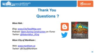 Thank You
Questions ?
More Rob :
Blog: www.CityFloodMap.com
Podcast: Open During Construction on iTunes
Twitter: @RobertMuir_PEng
More City of Markham :
Web: www.markham.ca
Twitter: @CityofMarkham
33
 
