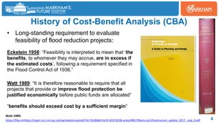 History of Cost-Benefit Analysis (CBA)
4
• Long-standing requirement to evaluate
feasibility of flood reduction projects:
Eckstein 1958: “Feasibility is interpreted to mean that ‘the
benefits, to whomever they may accrue, are in excess if
the estimated costs’, following a requirement specified in
the Flood Control Act of 1936.”
Watt 1989: “It is therefore reasonable to require that all
projects that provide or improve flood protection be
justified economically before public funds are allocated”
“benefits should exceed cost by a sufficient margin”
https://files.onhttps://nparc.nrc-cnrc.gc.ca/eng/view/accepted/?id=7b18d8c9-6c5f-425f-8338-ac4a24f8170bario.ca/infrastructure_update_2017-_eng_0.pdf
Watt 1989:
 