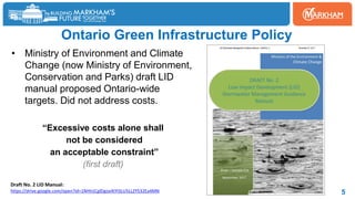 Ontario Green Infrastructure Policy
5
• Ministry of Environment and Climate
Change (now Ministry of Environment,
Conservation and Parks) draft LID
manual proposed Ontario-wide
targets. Did not address costs.
“Excessive costs alone shall
not be considered
an acceptable constraint”
(first draft)
Draft No. 2 LID Manual:
https://drive.google.com/open?id=1NHtrjCglDgox4tYISLU5LLZYS32Ea4MN
 