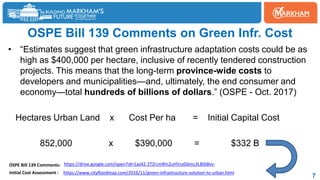 OSPE Bill 139 Comments on Green Infr. Cost
• “Estimates suggest that green infrastructure adaptation costs could be as
high as $400,000 per hectare, inclusive of recently tendered construction
projects. This means that the long-term province-wide costs to
developers and municipalities—and, ultimately, the end consumer and
economy—total hundreds of billions of dollars.” (OSPE - Oct. 2017)
Hectares Urban Land x Cost Per ha = Initial Capital Cost
852,000 x $390,000 = $332 B
7
https://drive.google.com/open?id=1az42-2TZrcmRm2uHVcxG6mc3LBtb8vv-
https://www.cityfloodmap.com/2016/11/green-infrastructure-solution-to-urban.html
OSPE Bill 139 Comments:
Initial Cost Assessment :
 