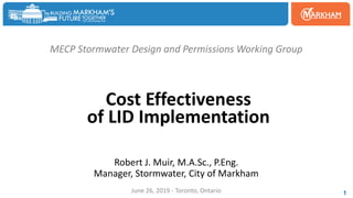 MECP Stormwater Design and Permissions Working Group
Cost Effectiveness
of LID Implementation
Robert J. Muir, M.A.Sc., P.Eng.
Manager, Stormwater, City of Markham
June 26, 2019 - Toronto, Ontario 1
 