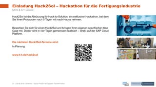 21 | 26.06.2019 |
Einladung Hack2Sol – Hackathon für die Fertigungsindustrie
MES & IoT vereint
Hack2Sol ist die Abkürzung für Hack-to-Solution, ein exklusiver Hackathon, bei dem
Sie Ihren Prototypen nach 5 Tagen mit nach Hause nehmen.
Bewerben Sie sich für einen Hack2Sol und bringen Ihren eigenen spezifischen Use
Case mit. Dieser wird in vier Tagen gemeinsam realisiert – direkt auf der SAP Cloud
Platform.
Die nächsten Hack2Sol-Termine sind:
In Planung
www.t-h.de/hack2sol
Webinar – Sechs Phasen der digitalen Transformation
 