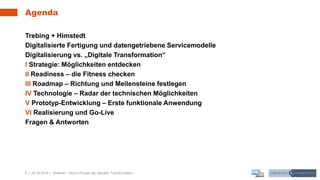 4 | 26.06.2019 |
Agenda
Trebing + Himstedt
Digitalisierte Fertigung und datengetriebene Servicemodelle
Digitalisierung vs. „Digitale Transformation“
I Strategie: Möglichkeiten entdecken
II Readiness – die Fitness checken
III Roadmap – Richtung und Meilensteine festlegen
IV Technologie – Radar der technischen Möglichkeiten
V Prototyp-Entwicklung – Erste funktionale Anwendung
VI Realisierung und Go-Live
Fragen & Antworten
Webinar – Sechs Phasen der digitalen Transformation
 