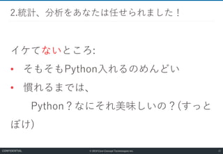 © 2019 Core Concept Technologies Inc.
イケてないところ:
• そもそもPython入れるのめんどい
• 慣れるまでは、
Python？なにそれ美味しいの？(すっと
ぼけ)
2.統計、分析をあなたは任せられました！
12CONFIDENTIAL
 