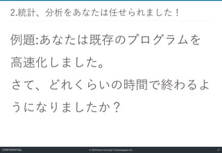 © 2019 Core Concept Technologies Inc.
例題:あなたは既存のプログラムを
高速化しました。
さて、どれくらいの時間で終わるよ
うになりましたか？
2.統計、分析をあなたは任せられました！
17CONFIDENTIAL
 