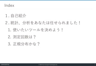 © 2019 Core Concept Technologies Inc.
１. 自己紹介
２. 統計、分析をあなたは任せられました！
1. 使いたいツールを決めよう！
2. 測定回数は？
3. 正規分布かな？
Index
1CONFIDENTIAL
 