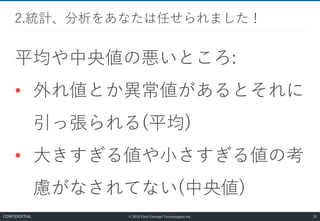 © 2019 Core Concept Technologies Inc.
平均や中央値の悪いところ:
• 外れ値とか異常値があるとそれに
引っ張られる(平均)
• 大きすぎる値や小さすぎる値の考
慮がなされてない(中央値)
2.統計、分析をあなたは任せられました！
20CONFIDENTIAL
 