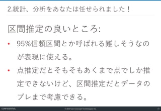 © 2019 Core Concept Technologies Inc.
区間推定の良いところ:
• 95%信頼区間とか呼ばれる難しそうなの
が表現に使える。
• 点推定だとそもそもあくまで点でしか推
定できないけど、区間推定だとデータの
ブレまで考慮できる。
2.統計、分析をあなたは任せられました！
23CONFIDENTIAL
 
